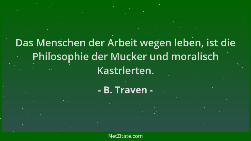 B. Traven - Das Menschen der Arbeit wegen leben, ist die Philosophie der Mucker und moralisch Kastrierten....