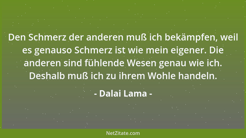 Dalai Lama - Den Schmerz der anderen muß ich bekämpfen, weil es genauso Schmerz ist wie mein eigener. Die anderen sind fühl...