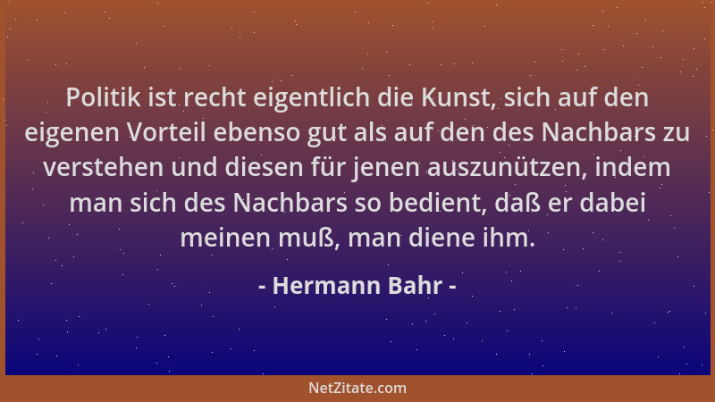 Hermann Bahr - Politik ist recht eigentlich die Kunst, sich auf den eigenen Vorteil ebenso gut als auf den des Nachbars zu...