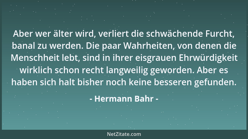 Hermann Bahr - Aber wer älter wird, verliert die schwächende Furcht, banal zu werden. Die paar Wahrheiten, von denen die Me...