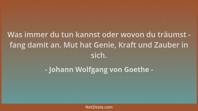Johann Wolfgang von Goethe - Was immer du tun kannst oder wovon du träumst - fang damit an. Mut hat Genie, Kraft und Zauber...