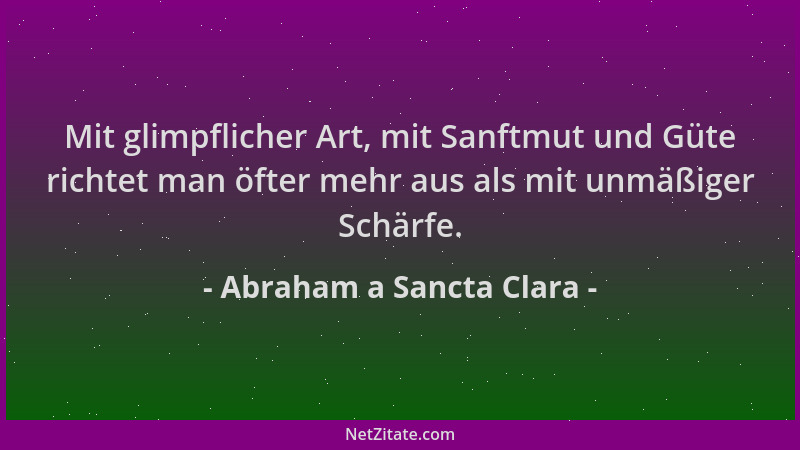 Abraham a Sancta Clara - Mit glimpflicher Art, mit Sanftmut und Güte richtet man öfter mehr aus als mit unmäßiger Schärfe....