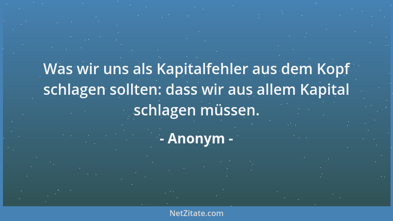 Anonym - Was wir uns als Kapitalfehler aus dem Kopf schlagen sollten: dass wir aus allem Kapital schlagen müssen....