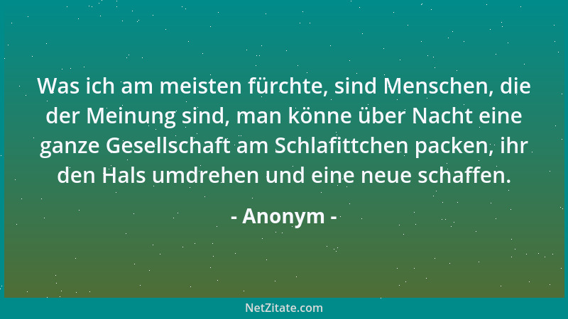 Anonym - Was ich am meisten fürchte, sind Menschen, die der Meinung sind, man könne über Nacht eine ganze Gesellschaft am S...
