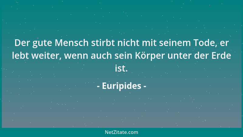 Euripides - Der gute Mensch stirbt nicht mit seinem Tode, er lebt weiter, wenn auch sein Körper unter der Erde ist....