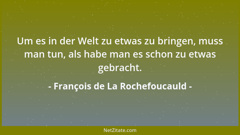 François de La Rochefoucauld - Um es in der Welt zu etwas zu bringen, muss man tun, als habe man es schon zu etwas gebracht...