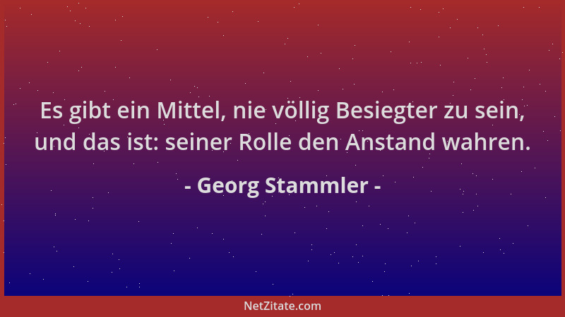 Georg Stammler - Es gibt ein Mittel, nie völlig Besiegter zu sein, und das ist: seiner Rolle den Anstand wahren....