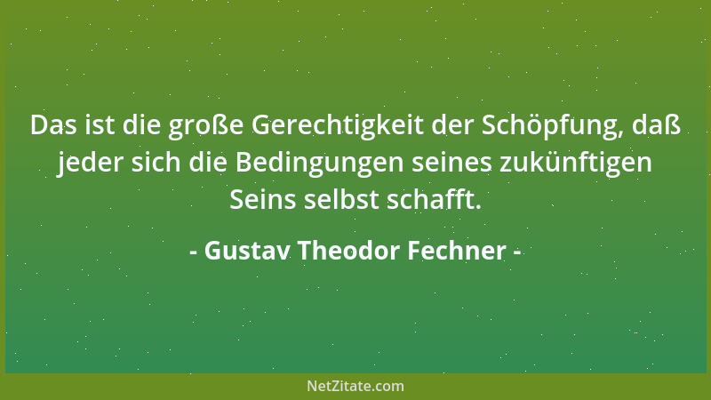 Gustav Theodor Fechner - Das ist die große Gerechtigkeit der Schöpfung, daß jeder sich die Bedingungen seines zukünftigen S...
