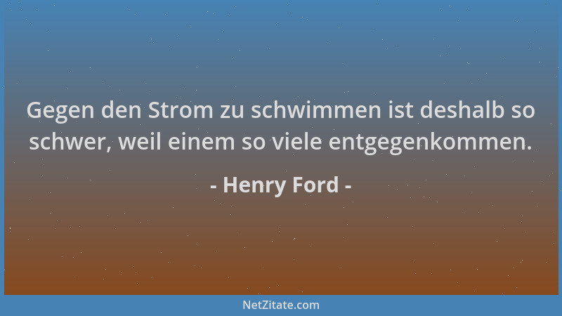 Henry Ford - Gegen den Strom zu schwimmen ist deshalb so schwer, weil einem so viele entgegenkommen....