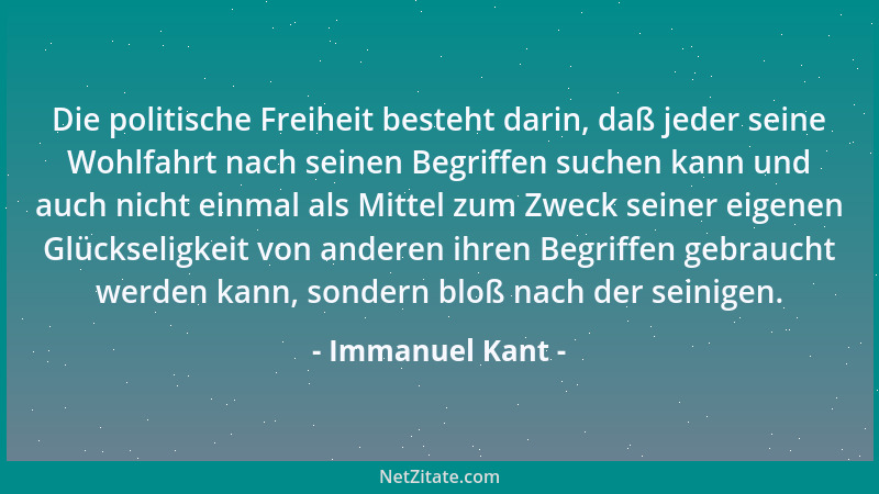Immanuel Kant - Die politische Freiheit besteht darin, daß jeder seine Wohlfahrt nach seinen Begriffen suchen kann und auch...