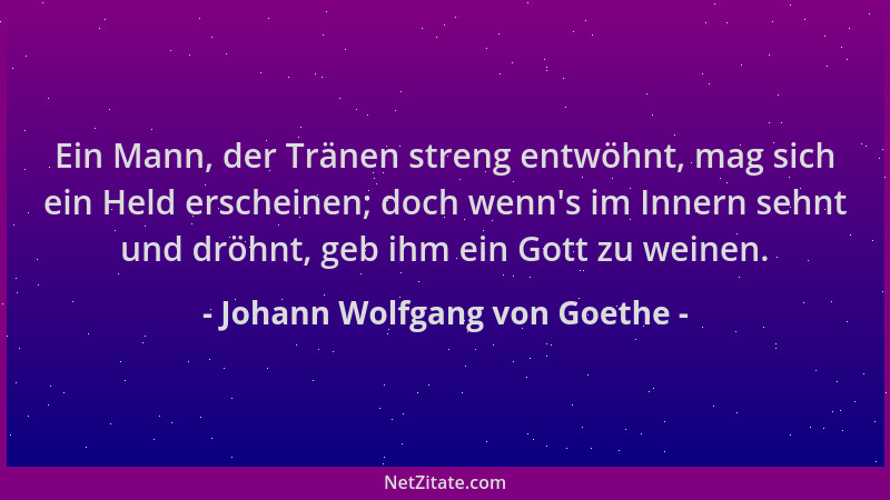 Johann Wolfgang von Goethe - Ein Mann, der Tränen streng entwöhnt, mag sich ein Held erscheinen; doch wenn 's im Innern sehn...
