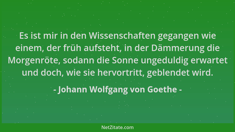 Johann Wolfgang von Goethe - Es ist mir in den Wissenschaften gegangen wie einem, der früh aufsteht, in der Dämmerung die M...