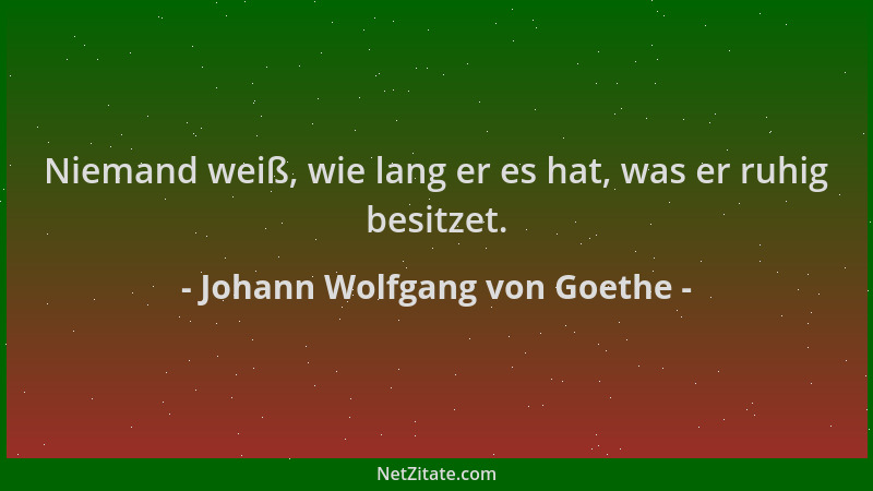 Johann Wolfgang von Goethe - Niemand weiß, wie lang er es hat, was er ruhig besitzet....