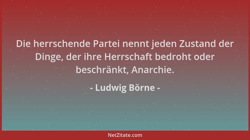 Ludwig Börne - Die herrschende Partei nennt jeden Zustand der Dinge, der ihre Herrschaft bedroht oder beschränkt, Anarchie....