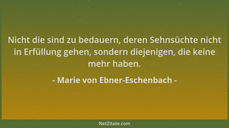 Marie von Ebner-Eschenbach - Nicht die sind zu bedauern, deren Sehnsüchte nicht in Erfüllung gehen, sondern diejenigen, die...