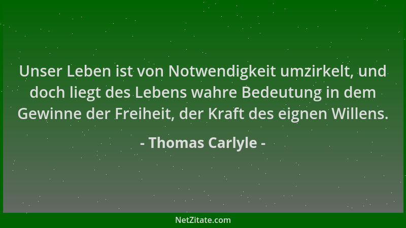 Thomas Carlyle - Unser Leben ist von Notwendigkeit umzirkelt, und doch liegt des Lebens wahre Bedeutung in dem Gewinne der...