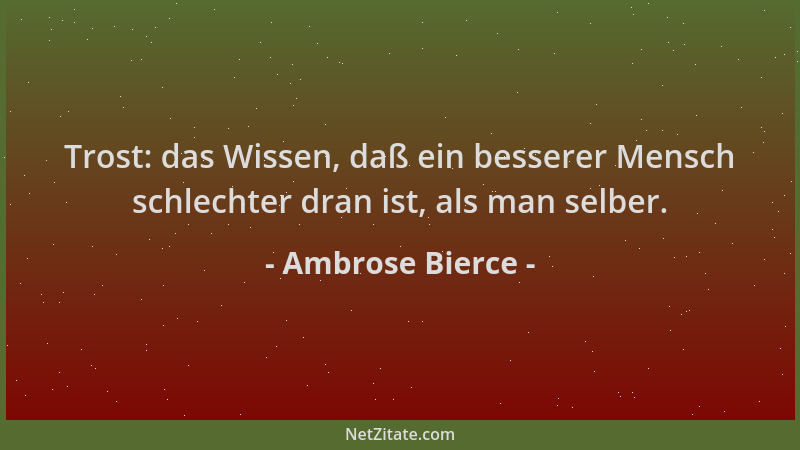 Ambrose Bierce - Trost: das Wissen, daß ein besserer Mensch schlechter dran ist, als man selber....