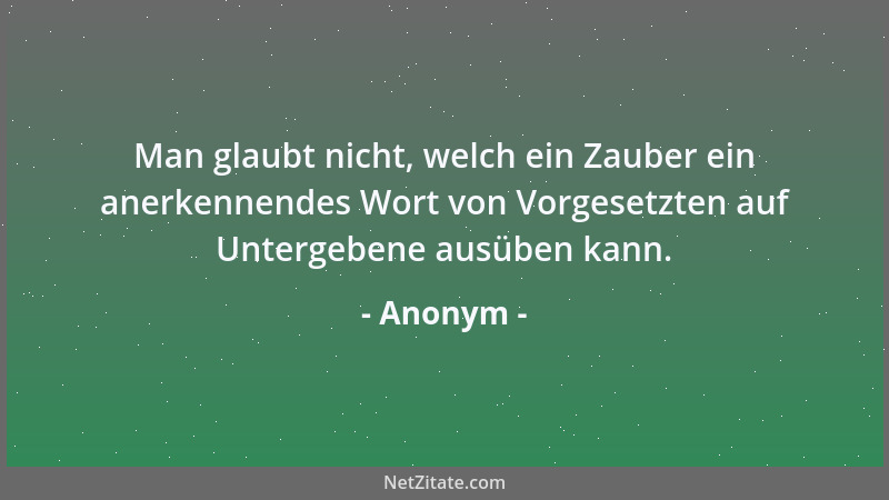 Anonym - Man glaubt nicht, welch ein Zauber ein anerkennendes Wort von Vorgesetzten auf Untergebene ausüben kann....
