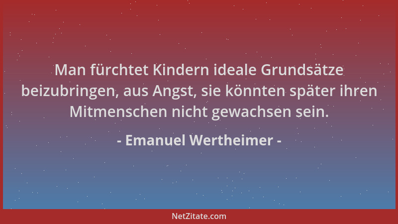Emanuel Wertheimer - Man fürchtet Kindern ideale Grundsätze beizubringen, aus Angst, sie könnten später ihren Mitmenschen n...