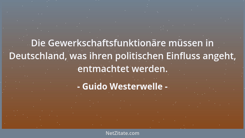Guido Westerwelle - Die Gewerkschaftsfunktionäre müssen in Deutschland, was ihren politischen Einfluss angeht, entmachtet w...