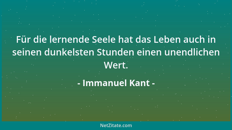 Immanuel Kant - Für die lernende Seele hat das Leben auch in seinen dunkelsten Stunden einen unendlichen Wert....
