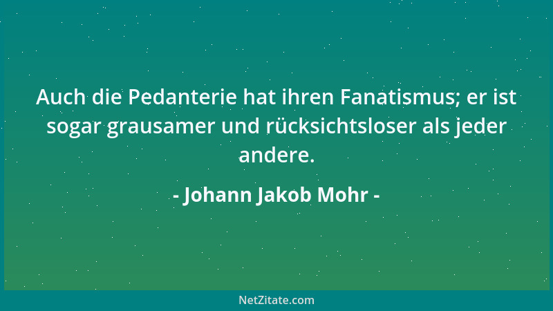 Johann Jakob Mohr - Auch die Pedanterie hat ihren Fanatismus; er ist sogar grausamer und rücksichtsloser als jeder andere....