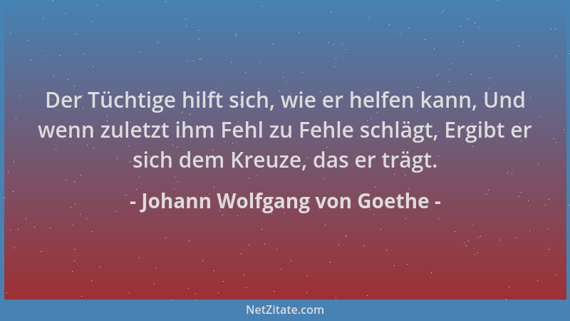 Johann Wolfgang von Goethe - Der Tüchtige hilft sich, wie er helfen kann, Und wenn zuletzt ihm Fehl zu Fehle schlägt, Ergib...