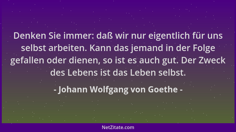 Johann Wolfgang von Goethe - Denken Sie immer: daß wir nur eigentlich für uns selbst arbeiten. Kann das jemand in der Folge...