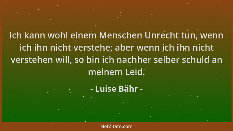 Luise Bähr - Ich kann wohl einem Menschen Unrecht tun, wenn ich ihn nicht verstehe; aber wenn ich ihn nicht verstehen will,...