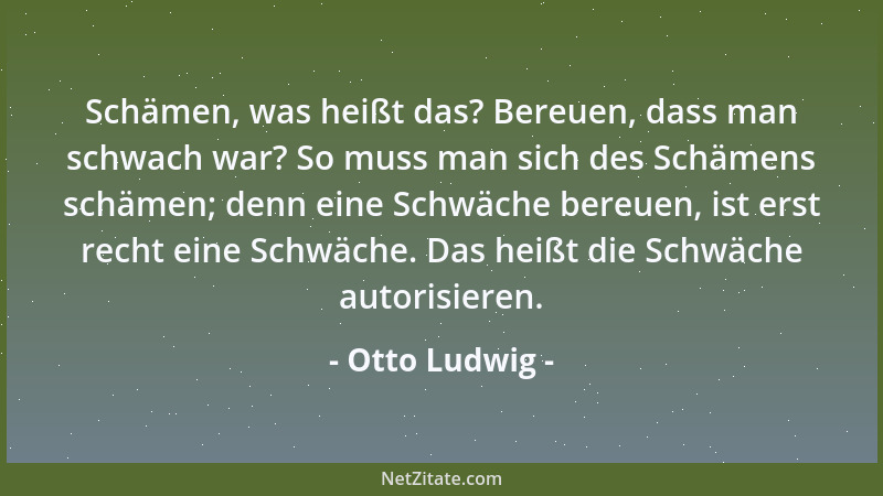 Otto Ludwig - Schämen, was heißt das? Bereuen, dass man schwach war? So muss man sich des Schämens schämen; denn eine Schwä...