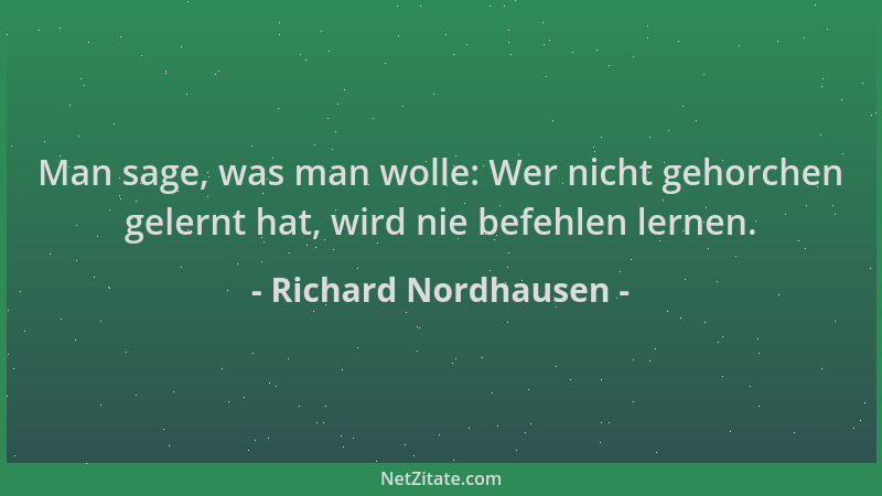 Richard Nordhausen - Man sage, was man wolle: Wer nicht gehorchen gelernt hat, wird nie befehlen lernen....
