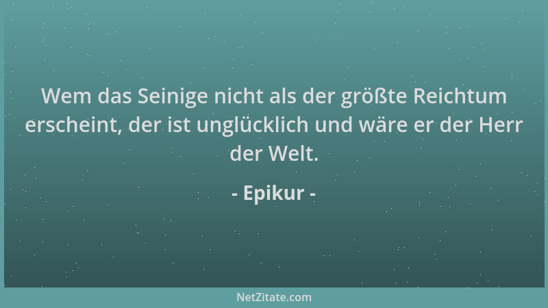 Epikur - Wem das Seinige nicht als der größte Reichtum erscheint, der ist unglücklich und wäre er der Herr der Welt....