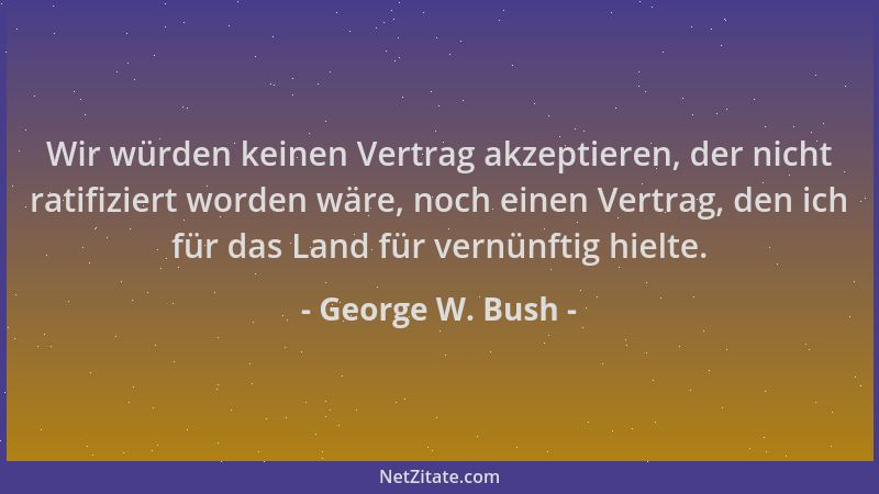 George W. Bush - Wir würden keinen Vertrag akzeptieren, der nicht ratifiziert worden wäre, noch einen Vertrag, den ich für...