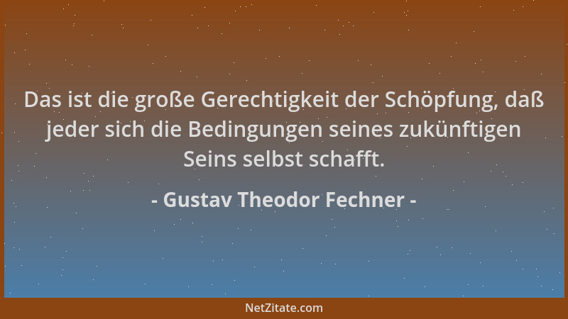 Gustav Theodor Fechner - Das ist die große Gerechtigkeit der Schöpfung, daß jeder sich die Bedingungen seines zukünftigen S...