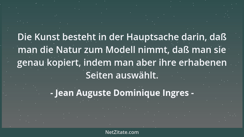Jean Auguste Dominique Ingres - Die Kunst besteht in der Hauptsache darin, daß man die Natur zum Modell nimmt, daß man sie...