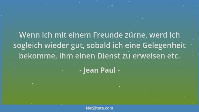 Jean Paul - Wenn ich mit einem Freunde zürne, werd ich sogleich wieder gut, sobald ich eine Gelegenheit bekomme, ihm einen...