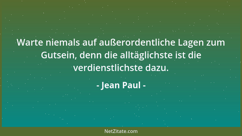 Jean Paul - Warte niemals auf außerordentliche Lagen zum Gutsein, denn die alltäglichste ist die verdienstlichste dazu....
