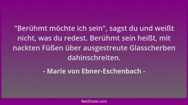 Marie von Ebner-Eschenbach -  "Berühmt möchte ich sein ", sagst du und weißt nicht, was du redest. Berühmt sein heißt, mit na...