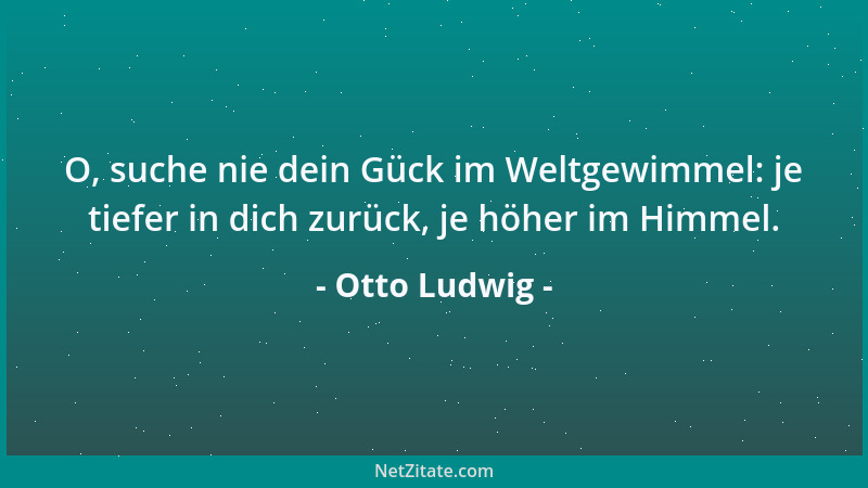 Otto Ludwig - O, suche nie dein Gück im Weltgewimmel: je tiefer in dich zurück, je höher im Himmel....