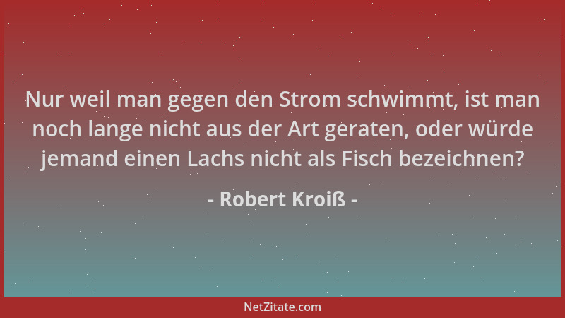Robert Kroiß - Nur weil man gegen den Strom schwimmt, ist man noch lange nicht aus der Art geraten, oder würde jemand einen...