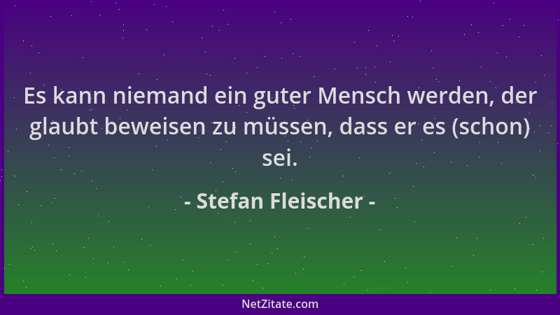 Stefan Fleischer - Es kann niemand ein guter Mensch werden, der glaubt beweisen zu müssen, dass er es (schon) sei....