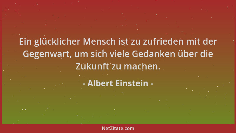 Albert Einstein - Ein glücklicher Mensch ist zu zufrieden mit der Gegenwart, um sich viele Gedanken über die Zukunft zu mac...