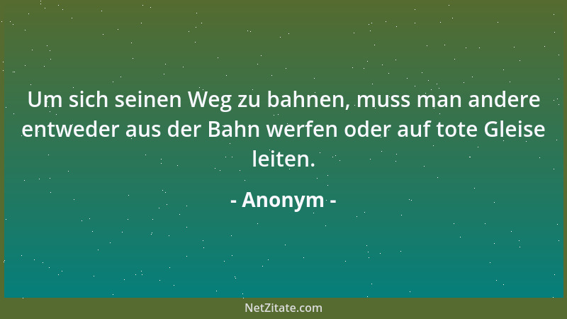 Anonym - Um sich seinen Weg zu bahnen, muss man andere entweder aus der Bahn werfen oder auf tote Gleise leiten....