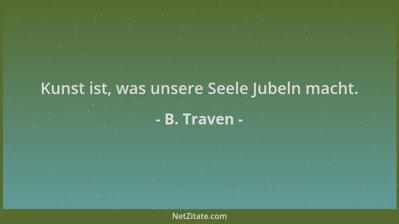 B. Traven - Kunst ist, was unsere Seele Jubeln macht....
