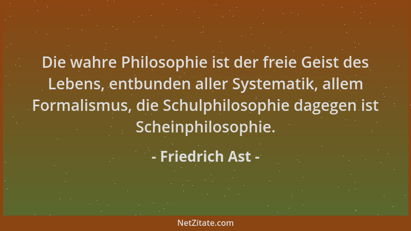 Friedrich Ast - Die wahre Philosophie ist der freie Geist des Lebens, entbunden aller Systematik, allem Formalismus, die Sc...