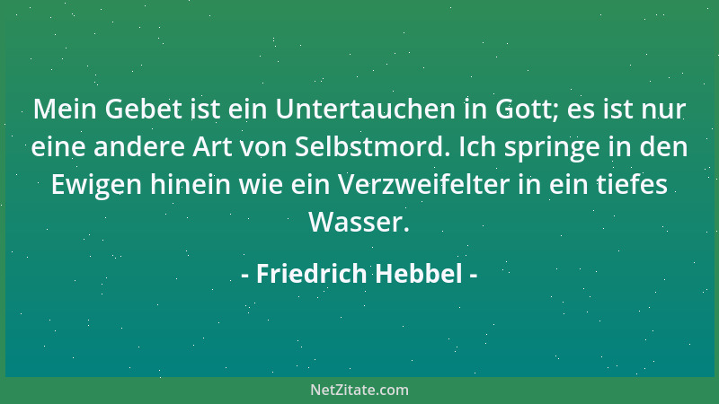 Friedrich Hebbel - Mein Gebet ist ein Untertauchen in Gott; es ist nur eine andere Art von Selbstmord. Ich springe in den E...