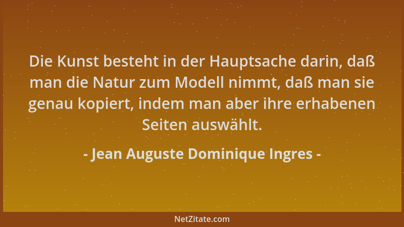 Jean Auguste Dominique Ingres - Die Kunst besteht in der Hauptsache darin, daß man die Natur zum Modell nimmt, daß man sie...