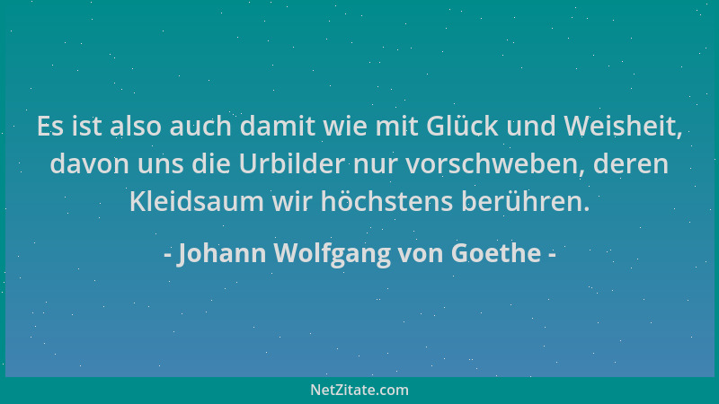 Johann Wolfgang von Goethe - Es ist also auch damit wie mit Glück und Weisheit, davon uns die Urbilder nur vorschweben, der...