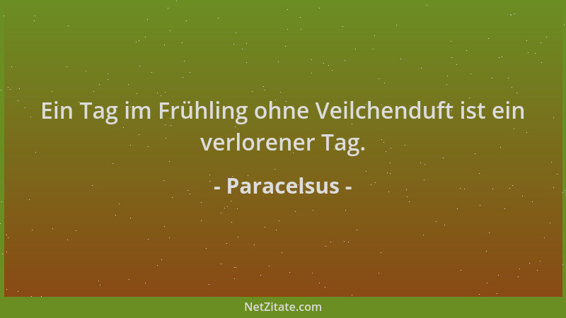 Paracelsus - Ein Tag im Frühling ohne Veilchenduft ist ein verlorener Tag....