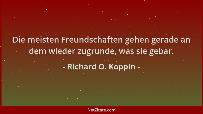 Richard O. Koppin - Die meisten Freundschaften gehen gerade an dem wieder zugrunde, was sie gebar....